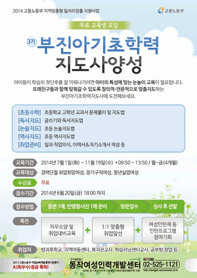 부진아 기초학력 지도사양성 교육훈련생 모집, 교육기간 : 2014. 7. 1(화) ~ 11.19(수) (월 ~금, 09:50~13:50), 모집기간 : ~ 2014. 6.20 (금) 18:00까지(방문접수), 대   상 : 경력단절 취업희망여성, 장기구직여성, 청년실업여성,  내   용 : 초등수학, 글쓰기와 독서지도법, 논술, 역사지도법 등, 교육특전 : 1:1맞춤형 취업알선, 여성인턴제 등 인턴프로그램 참여기회 부여