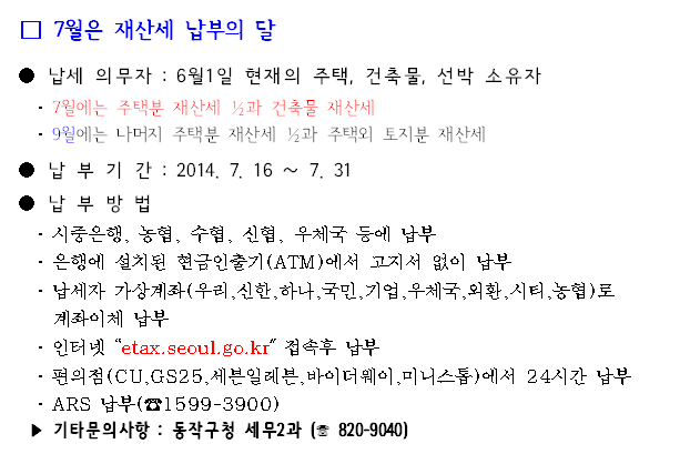 7월은 재산세 납부의 달 납세 의무자 : 6월1일 현재의 주택, 건축물, 선박 소유자 납 부 기 간 : 2014. 7. 16 ∼ 7. 31 납 부 방 법   시중은행, 농협, 수협, 신협, 우체국 등에 납부  은행에 설치된 현금인출기(ATM)에서 고지서 없이 납부 납세자 가상계좌(우리,신한,하나,국민,기업,우체국,외환,시티,농협)로 계좌이체 납부 인터넷 “etax.seoul.go.kr" 접속후 납부  편의점(CU,GS25,세븐일레븐,바이더웨이,미니스톱)에서 24시간 납부 ARS 납부(☎1599-3900) 기타문의사항 : 동작구청 세무2과 (☏ 820-9040) 
