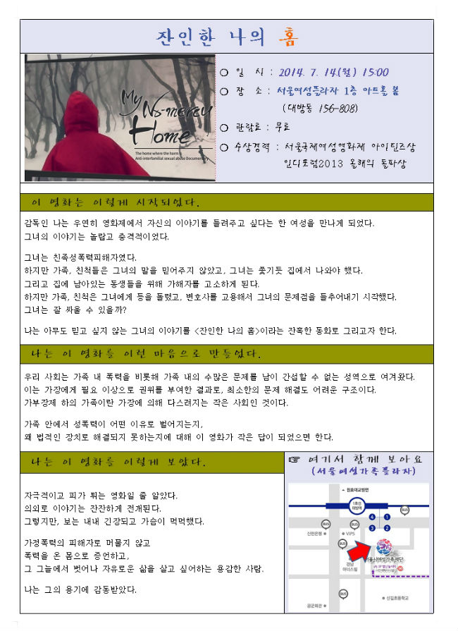 제19회 여성주간 기념 여성영화제 개최일시 : 2014. 7. 14.(월) 15:00~17:00 장    소 : 서울여성플라자 1층 아트홀 봄 (대방동)  상영영화 : 잔인한 나의 홈 (다큐멘터리 / 가정폭력)  문    의 : 가정복지과  ☎ 820-9726