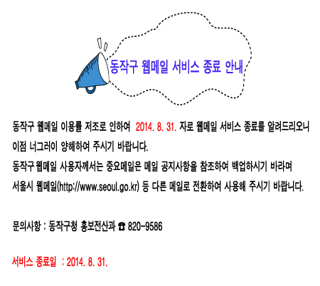 동작구 웹메일 서비스 종료 안내 동작구 웹메일 이용률 저조로 인하여 2014.8.31.자로 웹메일 서비스 종료를 알려드리오니 이점 너그러이 양해하여 주시기 바랍니다. 동작구 웹메일 사용자께서는 중요메일은 메일 공지사항을 참조하여 백업하시기 바라며 서울시 웹메일(http://www.seoul.go.kr) 등 다른 메일로 전환하여 사용해 주시기 바랍니다. 문의사항 : 동작구청 820-9586 서비스 종료일 : 2014.8.31
