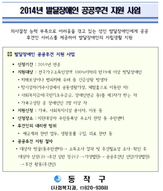 2014년 발달장애인 공공후견 지원 사업 의사결정 능력 부족으로 어려움을 겪고 있는 성인 발달장애인에게 공공 후견인 서비스를 제공하여 발달장애인의 자립생활 지원 발달장애인 공공후견 지원 사업 ? 신청기간 : 2014년 연중 ? 지원대상 : 전국가구소득인정액 100%이하의 만19세 이상 발달장애인 ? 피해보상이나 범죄피해 우려 등 긴급상황 발생자 ? 탈시설자(거주시설에서 공동생활가정, 체험홈으로 이동한 자)  ? 사회복지급여(국민기초수급금, 장애인연금 등)를 제3자가 받는 자 ? 가족구성원 중 장애인인 2명 이상 자 ? 지원신청 : 가족, 사회복지시설 종사자, 이웃 등  ? 신청장소 : 지원대상자 주민등록상 주소지 관할 동 주민센터  ? 후견인의 대리권 범위 ?  예금계좌 관련 업무, 생활용품 구입, 의료 관련 등 ? 공공후견 지원 절차  ? 대상자 발굴(동주민센터)→ 소득조사 결과 및 후견필요성 조사?확인 후  대상자 선정(구)→후견 심판 청구(구→가정법원)→ 공공후견인 선임(가정법원) →후견 활동(후견인) 