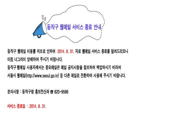 동작구 웹메일 서비스 종료 안내 동작구 웹메일 이용률 저조로 인하여 2014.8.31.자로 웹메일 서비스 종료를 알려드리오니 이점 너그러이 양해하여 주시기 바랍니다. 동작구 웹메일 사용자께서는 중요메일은 메일 공지사항을 참조하여 백업하시기 바라며 서울시 웹메일(http://www.seoul.go.kr) 등 다른 메일로 전환하여 사용해 주시기 바랍니다. 문의사항 : 동작구청 820-9586 서비스 종료일 : 2014.8.31