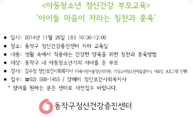 <아동청소년 정신건강 부모교육> 아이들 마음이 자라는 칭찬과 훈육’ 일시: 2014년 11월 26일 (수) 10:30-12:00 장소: 동작구 정신건강증진센터 지하 교육실 내용: 생활 속에서 적용하는 건강한 양육을 위한 칭찬과 훈육방법 대상: 동작구 내 아동청소년기의 자녀를 둔 부모 강사: 김수정 정신보건사회복지사 (가족사랑서울정신과의원, 디딤소아청소년마음클리닉 사회성 프로그램 진행)  접수: ☎02) 588-1455 / 강혜미 정신보건사회복지사 * 참여를 원하는 분은 센터로 사전접수 바랍니다. 동작구정신건강증진센터