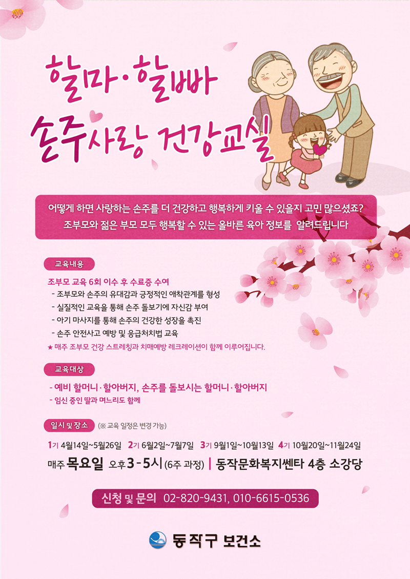 할마할빠 손주사랑 건강교실 : 어떻게 하면 사랑하는 손주를 더 건강하고 행복하게 키울 수 있을지 고민 많으셨죠? 조부모와 젋은 부모 모두 행복할 수 있는 올바른 육아 정보를 알려드립니다. / 교육내용 :  3세대가 모두 건강하고 행복할 수 있는 올바른 육아 정보 안내, 조부모 교육 6회 이수 후 수료증 수여, - 조부모와 손주의 유대감과 긍정적인 애착관계를 형성, - 실질적인 교육을 통해 손주 돌보기에 자신감 부여,  - 아기 마사지를 통해 손주의 건강한 성장을 촉진, - 손주 안전사고 예방 및 응급처치법 교육, * 매주 조부모 건강 스트레칭과 치매예방 레크레이션이 함께 이루어집니다./ 교육대상 : 예비 할머니, 할아버지, 손주를 돌보시는 할머니, 할아버지(임신 중인 딸과 며느리도 함께) / 일시 및 장소 : (교육 일정은 변경가능) 1기 4월 14일~5월 26일 / 2기 6월 2일~7월 7일 / 3기 9월 1일~10월 13일 / 4기 10월 20일~11월 24일, 매주 목요일 오후 3~5시(6주 과정), 동작문화복지센터 4층 소강당 / 신청 및 문의 : 동작구보건소 건강관리과 02-820-9431, 010-6615-0536