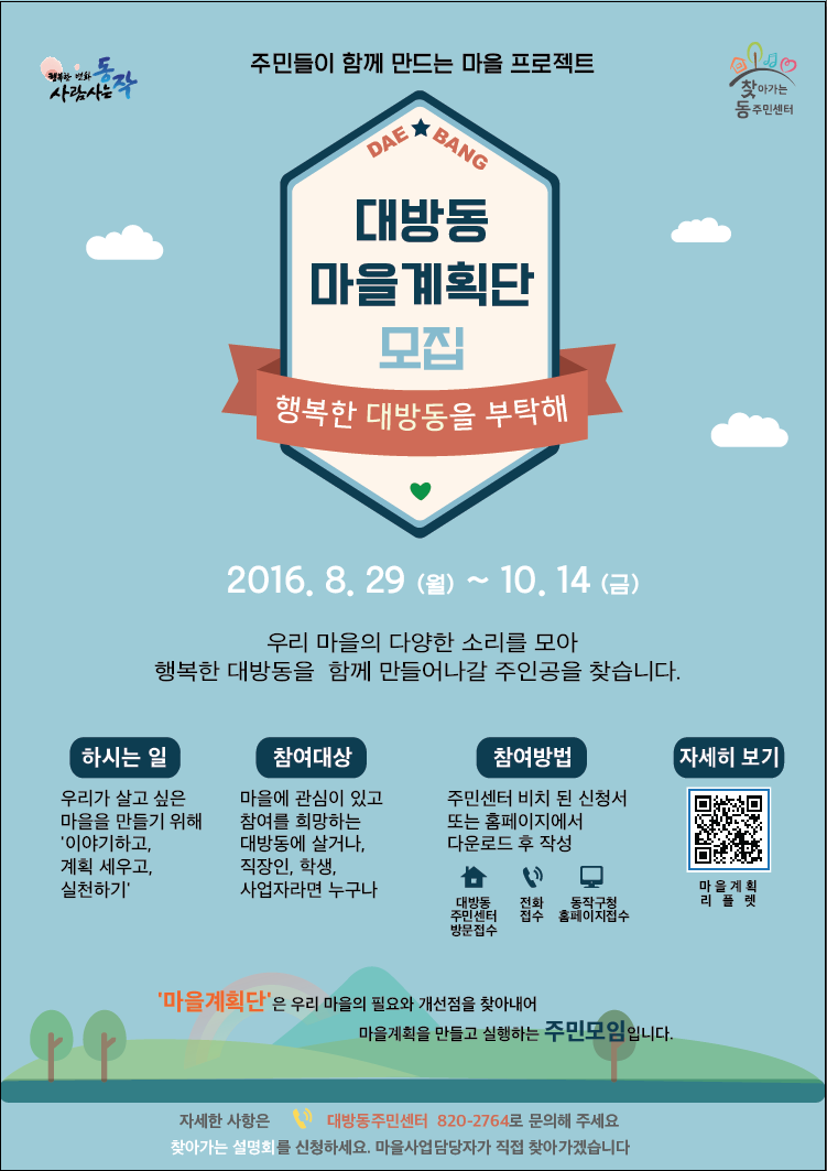 주민들이 함께 만드는 마을 프로젝트 : 대방동 마을계획단 모집 - 행복한 대방동을 부탁해 / 2016.8.29(월)~10.14(금) / 우리 마을의 다양한 소리를 모아 행복한 대방동을 함께 만들어나갈 주인공을 찾습니다. / 하시는 일 - 우리가 살고 싶은 마을을 만들기 위해 '이야기하고, 계획 세우고, 실천하기' / 참여대상 - 마을에 관심이 있고 참여를 희망하는 대방동에 살거나, 직장인, 학생, 사업자라면 누구나 / 참여방법 - 주민센터 비치된 신청서 또는 홈페이지에서 다운로드 후 작성(대방동 주민센터 방문접수, 전화접수, 동작구청 홈페이지접수) / 자세히 보기 - 리플릿 첨부파일 참조 / '마을계획단'은 우리 마을의 필요와 개선점을 찾아내어 마을계획을 만들고 실행하는 주민모입니다. / 자세한 사항은 대방동주민센터 820-2764로 문의해 주세요. 찾아가는 설명회를 신청하세요. 마을사업담당자가 직접 찾아가겠습니다.