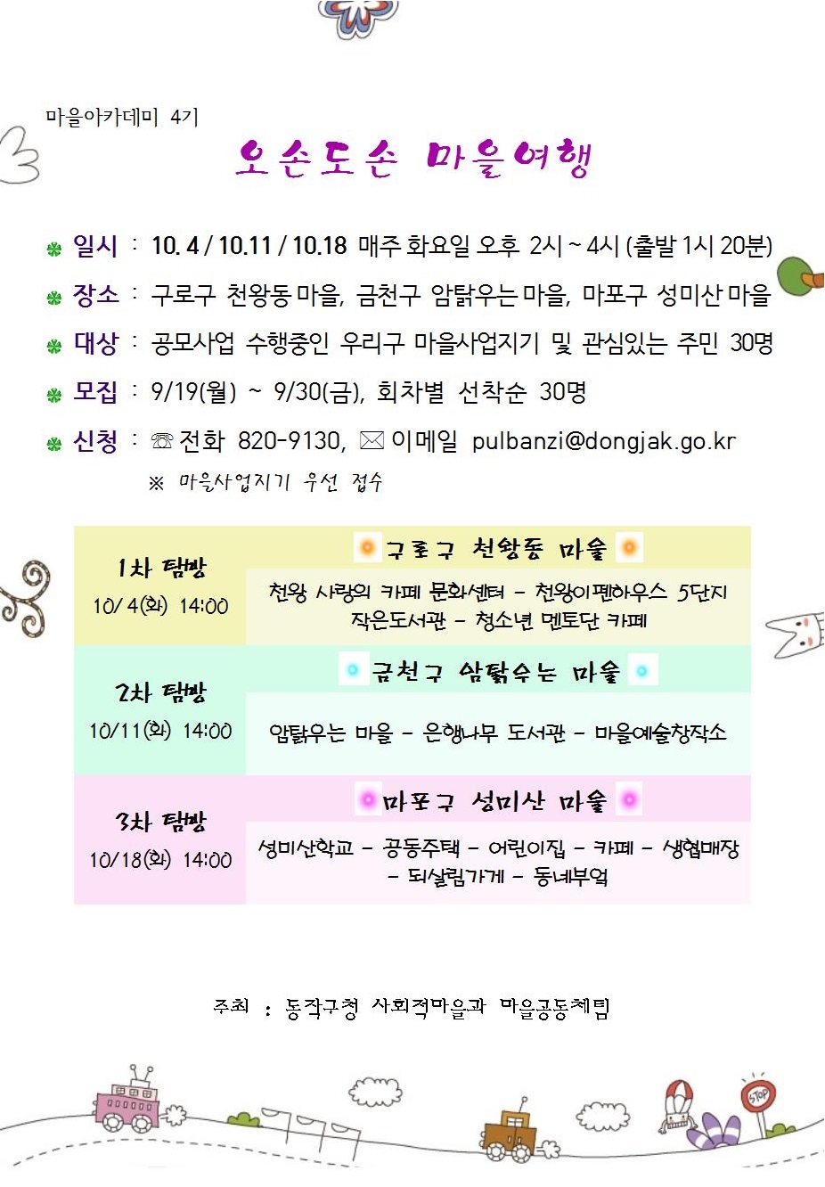 마을아카데미 4기 오손도손 마을여행, 일시:10.4/10.11/10.18 매주 화요일 오후 2시~4시(출발 1시 20분) / 장소:구로구 천왕동 마을, 금천구 암탉우는 마을, 마포구 성미산 마을 / 대상:공모사업 수행중인 우리구 마을사업지기 및 관심있는 주민 30명 / 모집:9/19(월)~9/30(금), 회차별 선착순 30명 / 신청:전화 820-9130, 이메일 pulbanji@dongjak.go.kr ※ 마을사업지기 우선 접수 / 1차 탐방 10/4(화) 14:00 구로구 천왕동 마을 : 천왕 사랑의 카페 문화센터 - 천왕이펜하우스 5단지 - 작은도서관 - 청소년 멘토단 카페 / 2차 탐장 10/11(화) 14:00 금천구 암탉우는 마을 : 암탉우는 마을 - 은행나무 도서관 - 마을예술창작소 / 3차 탐장 10/18(화) 14:00 마포구 성미산 마을 : 성미산학교 - 공동주택 - 어린이집 - 카페 - 생협매장 - 되살림가게 - 동네부엌 / 주최:동작구청 사회적마을과 마을공동체팀