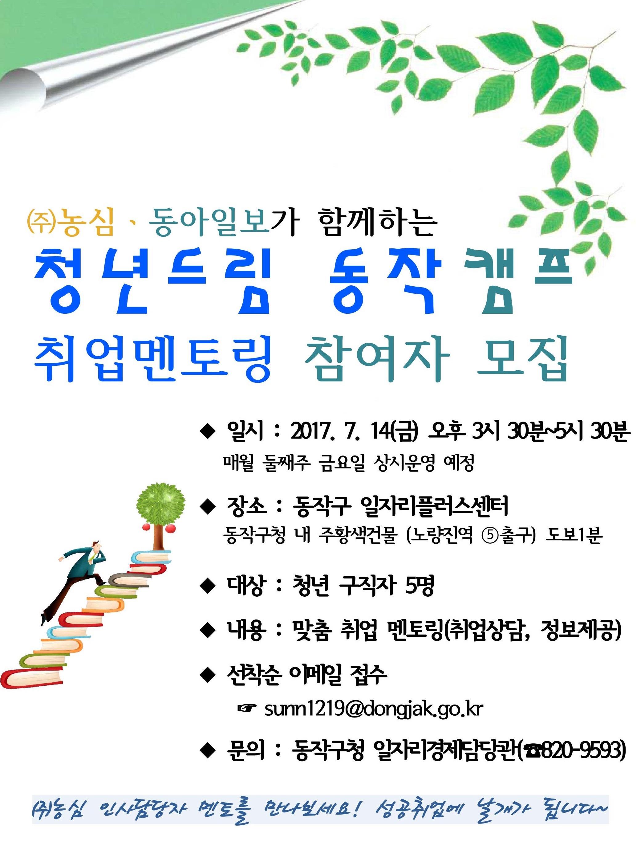 ㈜농심ㆍ동아일보가 함께하는 청년드림 동작캠프 취업멘토링 7월 참여자 모집( 일시 : 2017. 7.14(금) 오후 3시 30분 ~ 5시 30분 매월 둘째주 금요일 상시운영 예정, 장소 : 동작구 일자리플러스센터, 동작구청 내 주황색건물(노량진역 5번출구) 도보 1분, 대상 : 청년 구직자 5명, 내용 : 맞춤 취업 멘토링(취업상담, 정보제공), 선착순 이메일 접수 sunn1219@dongjak.go.kr, 문의: 동작구청 일자리 경제담당관(전화 : 820-9593) (주)농심 인사담당자 멘토를 만나보세요! 성공취업에 날개가 됩니다.)