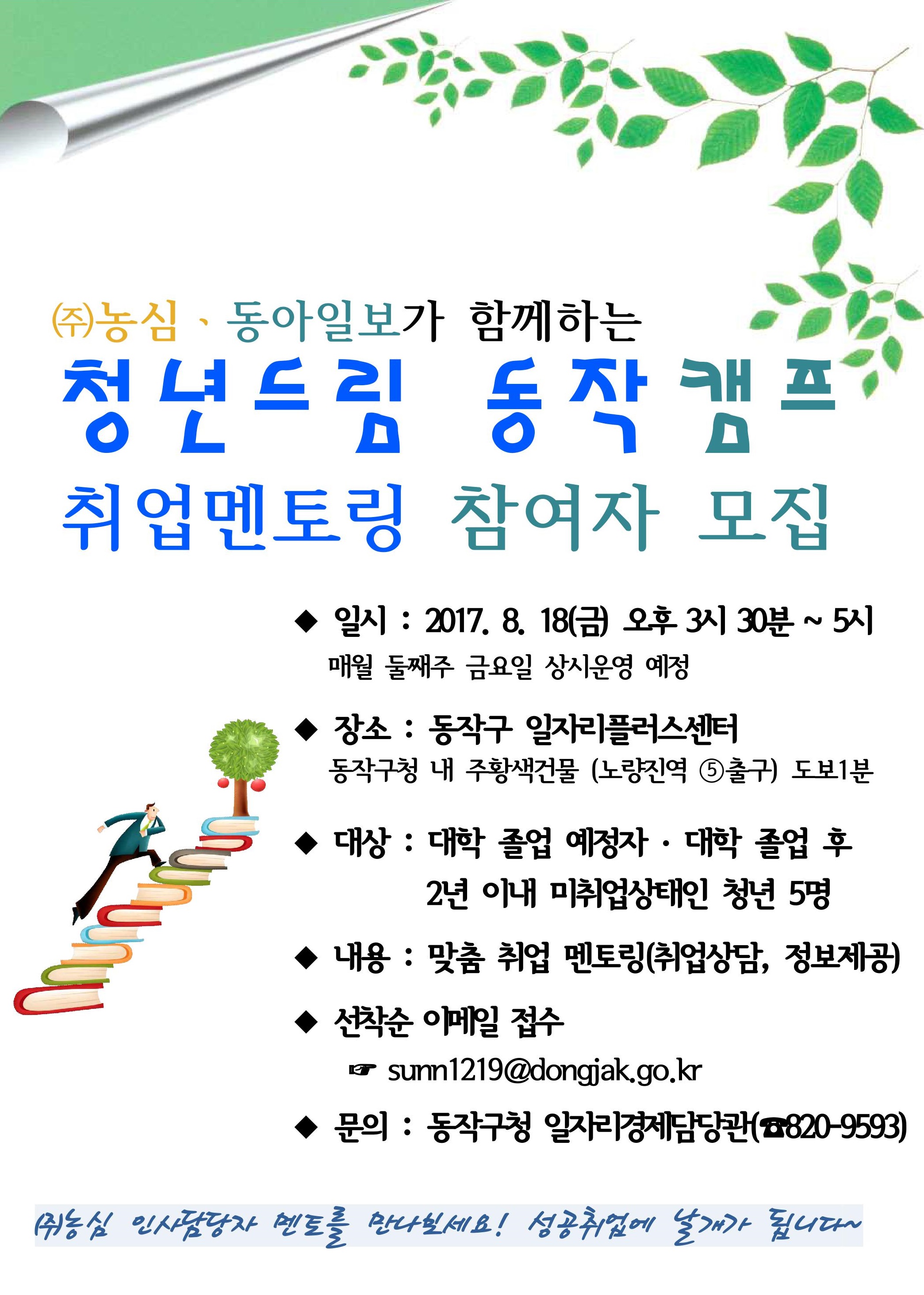 ㈜농심ㆍ동아일보가 함께하는 청년드림 동작캠프 취업멘토링 8월 참여자 모집( 일시 : 2017.8.18(금) 오후 3시 30분 ~ 5시 매월 둘째주 금요일 상시운영 예정, 장소 : 동작구 일자리플러스센터, 동작구청 내 주황색건물(노량진역 5번출구) 도보 1분, 대상 : 대학 졸업 예정자, 대학 졸업 후 2년 이내 미취업상태인 청년 5명, 내용 : 맞춤 취업 멘토링(취업상담, 정보제공), 선착순 이메일 접수 sunn1219@dongjak.go.kr, 문의: 동작구청 일자리 경제담당관(전화 : 820-9593) (주)농심 인사담당자 멘토를 만나보세요! 성공취업에 날개가 됩니다.)