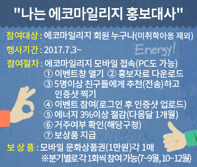 "나는 에코마일리지 홍보대사" 참여대상 : 에코마일리지 회원 구구나(미취학아동 제외) 행사기간 : 2017.7.13 ~ 참여절차 : 에코마일리지 모바일 접속(PC도 가능) 1. 이벤트창 열기 2. 홍보자료 다운로드 3. 5명이상 친구들에게 추천(전송)하고 인증샷찍기, 4. 이벤트 참여(로그인 후 인증샷 업로드), 5. 에너지 3%이상 절감(다음달 1개월) 6.거주여부 확인(해당구청) 7. 보상품 지급 보상품 : 모바일 문화상품권 (1만원) 각 1매, ※분기별로 각 1회씩 참여가능(7~ 9월, 10월 ~ 12월)