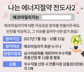 나는 에너지절약 전도사2(에코마일리지는 ~, '에코마일리지'에 대한 자유로운 정의를 만들어 주세요. 빈칸을 작성하고, 그 이유를 알려주시면 참가 완료! 참여기간 : 2017년 7월 3일 ~ 10월 31일 참여대상 :에코마일리지 회원 누구나 당첨자발표 : 심사위원회를 개최하여 우수작품 최종선정 후 12월 중 발표 상품 : 우수작품 선정 시 전통시장 상품권(5만원) 각 1매