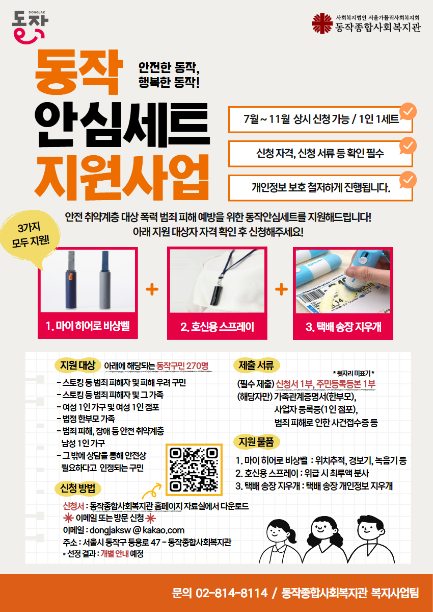 동작 안심세트 지원사업
안전한 동작, 행복한 동작!
-7월~11월 상시 신청 가능/1인세트
-신청자격, 신청 서류 등 확인 필수
-개인정보 보호  철저하게 진행됩니다.

안전취약계층 대상 폭력 범죄 피해 예방을 위한 동작안심세트를 지원해드립니다! 
아래 지원 대상자 자격 확인 후 신청해주세요!

3가지 모두 지원!
1. 마이 히어로 비상벨
2. 호신용 스프레이
3. 택배 송장 지우개

지원대상 (아래에 해당되는 동작구민 270명)
-스토킹 등 범죄 피해자 및 피해 우려 구민
-스토킹 등 범죄 피해자 및 그 가족
-여성 1인 가구 및 여성 1인 점포
-법정 한부모 가족
-범죄 피해, 장애 등 안전 취약계층 남성 1인 가구
-그 밖에 상담을 통해 안전상 필요하다고 인정되는 구민

신청방법
-신청서: 동작종합사회복지관 홈페이지 자료실에서 다운로드 (QR코드 이미지)
*이메일 또는 방문 신청*
이메일: dongjaksw@kakao.com
주소: 서울시 동작구 등용로 47- 동작종합사회복지관
선정결과: 개별 안내 예정

제출서류
-필수제출: 신청서 1부, 주민등록등본 1부(뒷자리 미표기)
-해당자만: 가족관계증명서(한부모), 사업자등록증(1인점포), 범죄 피해로 인한 사건접수등

지원물품
1.마이히어로 비상벨: 위치추적, 경보기, 녹음기 등
2.호신용 스프레이: 위급 시 최루액 분사
3. 택배 송장 지우개: 택배 송장 개인정보 지우개

문의 02-814-8114 / 동작종합사회복지관 복지사업팀 
