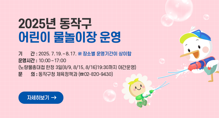 2025년 동작구 어린이 물놀이장 운영

기 간 : 2025. 7. 19. ~ 8. 17. (장소별 운영기간이 상이함)
운영시간 : 10:00 ~ 17:00 (노량물총대첩 한정 3일(8/9, 8/15,8/16)19:30까지 야간운영)
문 의 : 동작구청 체육정책과(☎02-820-9430)

자세히보기