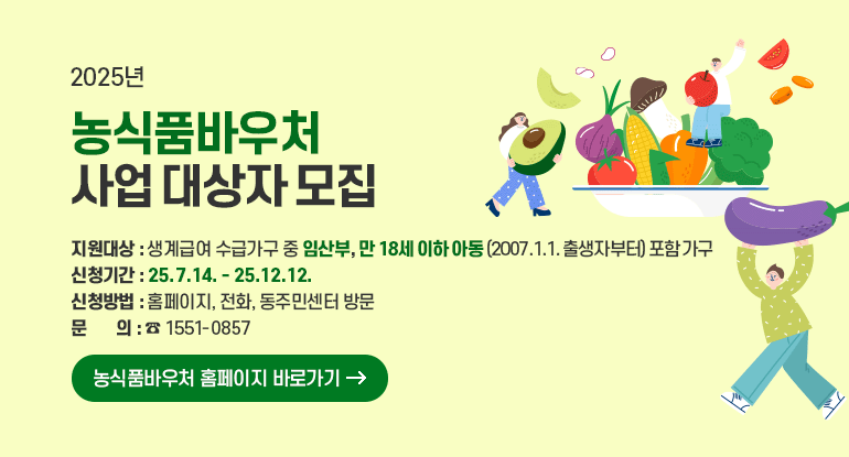 2025년 농식품바우처 사업 대상자 모집

지원대상 : 생계급여 수급가구 중 임산부, 만 18세 이하 아동(2007.1.1. 출생자부터) 포함 가구
신청기간 : 25.7.14. - 25.12.12.
신청방법 : 홈페이지, 전화, 동주민센터 방문
문의 : ☎ 1551-0857

농식품바우처 홈페이지 바로가기