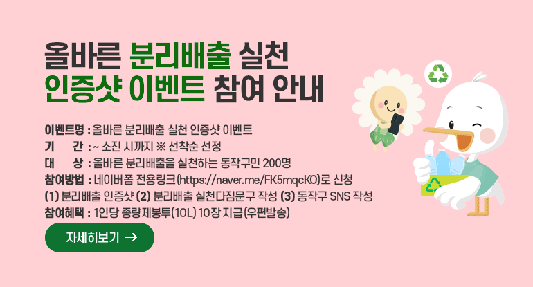 올바른 분리배출 실천 인증샷 이벤트 참여 안내
○ 이벤트명 : 올바른 분리배출 실천 인증샷 이벤트
○ 기 간 : ~ 소진 시까지 ※ 선착순 선정
○ 대 상 : 올바른 분리배출을 실천하는 동작구민 200명
○ 참여방법 : 네이버폼 전용링크(https://naver.me/FK5mqcKO)로 신청
1) 분리배출 인증샷 2) 분리배출 실천다짐문구 작성 3) 동작구 SNS 작성
○ 참여혜택 : 1인당 종량제봉투(10L) 10장 지급(우편발송)

자세히보기