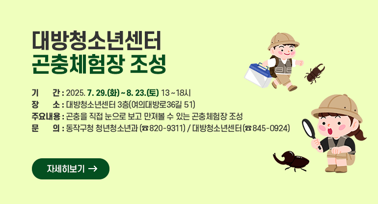 대방청소년센터 곤충체험장 조성

ㅇ 기 간 : 2025. 7. 29.(화) ~ 8. 23.(토) / 13 ~ 18시
ㅇ 장 소 : 대방청소년센터 3층(여의대방로36길 51)
ㅇ 주요내용 : 곤충을 직접 눈으로 보고 만져볼 수 있는 곤충체험장 조성
ㅇ 문 의 : 동작구청 청년청소년과(☎ 820-9311) / 대방청소년센터(☎ 845-0924)

자세히보기