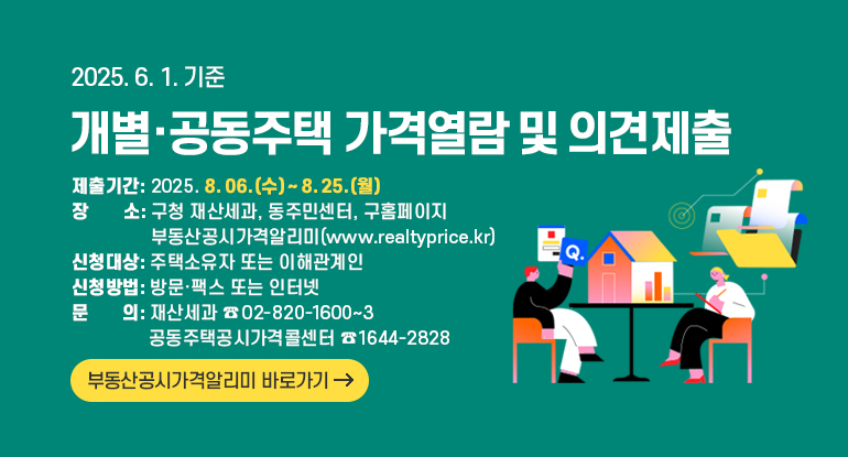 2025. 6. 1.기준 개별·공동주택 가격열람 및 의견제출

제출기간 2025. 8. 06.(수) ~ 8. 25.(월)
장 소 구청 재산세과, 동주민센터, 구홈페이지
부동산공시가격알리미(www.realtyprice.kr)
신청대상 주택소유자 또는 이해관계인
신청방법 방문·팩스 또는 인터넷

문의 재산세과 ☎02-820-1600~3
공동주택공시가격콜센터 ☎1644-2828

부동산공시가격알리미 바로가기