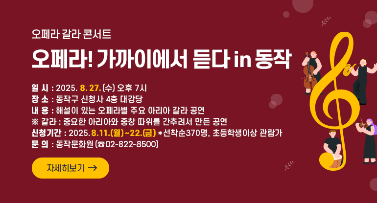 		오페라 갈라 콘서트 「오페라! 가까이에서 듣다 in 동작」

□ 일 시 : 2025. 8. 27.(수) 오후 7시
□ 장 소 : 동작구 신청사 4층 대강당
□ 내 용 : 해설이 있는 오페라별 주요 아리아 갈라 공연
※ 갈라 : 중요한 아리아와 중창 따위를 간추려서 만든 공연
□ 신청기간 : 2025.8.11.(월)~22.(금) *선착순370명, 초등학생이상 관람가
□ 문 의 : 동작문화원(☎ 02-822-8500)

자세히보기