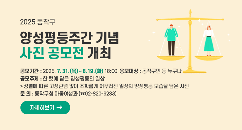 2025 동작구 양성평등주간 기념 사진 공모전 개최

□ 공모기간 : 2025. 7. 31.(목) ~ 8. 19.(화) 18:00
□ 응모대상 : 동작구민 등 누구나
□ 공모주제 : 한 컷에 담은 양성평등의 일상
- 성별에 따른 고정관념 없이 조화롭게 어우러진 일상의 양성평등 모습을 담은 사진
□ 문 의 : 동작구청 아동여성과(☎02-820-9283)

자세히보기