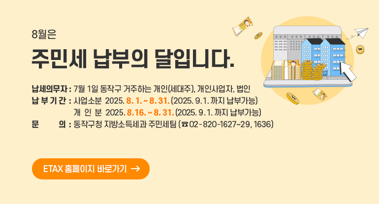8월은 주민세 납부의 달입니다.

- 납세의무자 : 7월 1일 동작구 거주하는 개인(세대주), 개인사업자, 법인
- 납 부 기 간 : 사업소분 2025. 8. 1. ~ 8. 31. (2025. 9. 1.까지 납부가능)
: 개 인 분 2025. 8. 16. ~ 8. 31. (2025. 9. 1.까지 납부가능)
- 문 의 : 동작구청 지방소득세과 주민세팀 (☎ 02-820-1627~29, 1636)

ETAX 홈페이지 바로가기