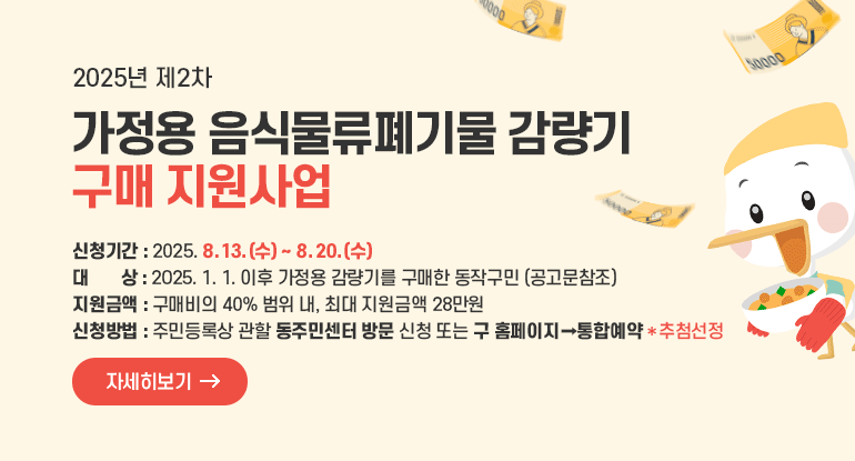2025년 제2차 가정용 음식물류폐기물 감량기 구매 지원사업

ㅇ 신청기간 : 2025. 8. 13.(수) ~ 8. 20.(수)
ㅇ 대 상 : 2025. 1. 1. 이후 가정용 감량기를 구매한 동작구민 (공고문참조)
ㅇ 지원금액 : 구매비의 40% 범위 내, 최대 지원금액 28만원
ㅇ 신청방법 : 주민등록상 관할 동주민센터 방문 신청 또는 구 홈페이지(통합예약)
ㅇ 선정방법 : 방문 및 온라인 신청 건 통합 추첨

자세히보기