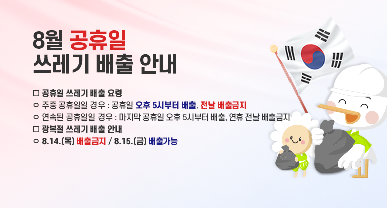 8월 공휴일 쓰레기 배출 안내

□ 공휴일 쓰레기 배출 요령
ㅇ 주중 공휴일일 경우 : 공휴일 오후 5시부터 배출, 전날 배출금지
ㅇ 연속된 공휴일일 경우 : 마지막 공휴일 오후 5시부터 배출, 연휴 전날 배출금지
□ 광복절 쓰레기 배출 안내
ㅇ 8.14.(목) 배출금지 / 8.15.(금) 배출가능
