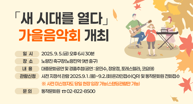 「새 시대를 열다」 가을음악회 개최

□ 일 시 : 2025. 9. 5.(금) 오후 6시 30분
□ 장 소 : 노량진 축구장(노량진역 9번 출구)
□ 내 용 : 대중문화공연 및 경품추첨(공연 : 윤민수, 장윤정, 포레스텔라, 코요태)
□ 관람신청 : 사전 지정석 관람 2025.9.1.(월)~9.2.(화)온라인접수(QR) 및 동작문화원 전화접수
※ 사전 미신청자도 당일 현장 입장 가능(스탠딩관람만 가능)
□ 문 의 : 동작문화원 ☎ 02-822-8500

자세히보기
