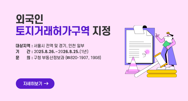 외국인 토지거래허가구역 지정

⊙ 대상지역 : 서울시 전역 및 경기, 인천 일부
⊙ 기 간 : 2025.8.26. ~ 2026.8.25.(1년)
⊙ 문 의 : 구청 부동산정보과 (☎820-1907, 1908)

자세히보기