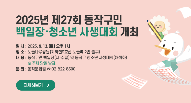 2025년 제27회 동작구민 백일장·청소년 사생대회 개최

□ 일 시 : 2025. 9. 13.(토) 오후 1시
□ 장 소 : 노들나루공원(지하철9호선 노들역 2번 출구)
□ 내 용 : 동작구민 백일장(시·수필) 및 동작구 청소년 사생대회(채색화) ※ 주제 당일 발표
□ 문 의 : 동작문화원 ☎ 02-822-8500

자세히보기