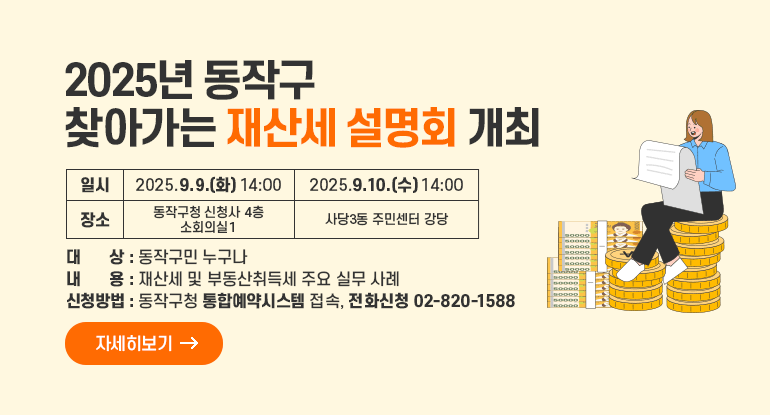  「2025년 동작구 찾아가는 재산세 설명회 개최」

일시
2025.9 9.(화) 14:00
2025.9.10.(수) 14:00
장소
동작구청 신청사 4층 소회의실1
사당3동주민센터 강당
대    상 : 동작구민 누구나
내    용 : 재산세 및 부동산취득세 주요 실무 사례    
신청방법 : 동작구청 통합예약시스템 접속, 전화신청(02-820-1588) 
