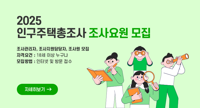 2025 인구주택총조사 조사요원 모집
(조사관리자, 조사지원담당자, 조사원)

ㅇ 자격요건: 18세 이상 누구나
ㅇ 모집방법 : 인터넷 및 방문 접수

자세히보기