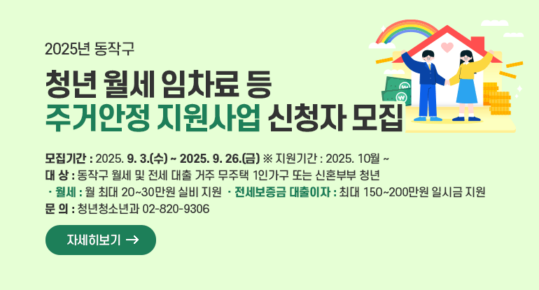 2025년 동작구 청년 월세 임차료 등 주거안정 지원사업 신청자 모집

ㅇ 모집기간 : 2025. 9. 3.(수) ~ 2025. 9. 26.(금) ※ 지원기간 : 2025. 10월 ~
ㅇ 대 상 : 동작구 월세 및 전세 대출 거주 무주택 1인가구 또는 신혼부부 청년
ㅇ 주요내용
- 월세 : 월 최대 20~30만원 실비 지원
- 전세보증금 대출이자 : 최대 150~200만원 일시금 지원
ㅇ 문 의 : 청년청소년과 02-820-9306

자세히보기