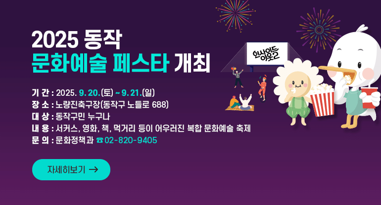 2025 동작 문화예술 페스타 개최
ㅇ 기 간 : 2025. 9. 20.(토) ~ 9. 21.(일)
ㅇ 장 소 : 노량진축구장(동작구 노들로 688)
ㅇ 대 상 : 동작구민 누구나
ㅇ 내 용 : 서커스, 영화, 책, 먹거리 등이 어우러진 복합 문화예술 축제
ㅇ 문 의 : 문화정책과 (☎ 02-820-9405)

자세히보기