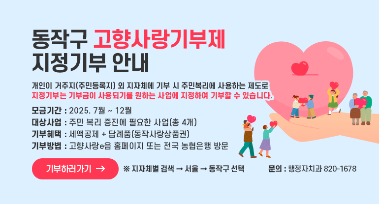 동작구 고향사랑기부제 지정기부 안내

개인이 거주지(주민등록지) 외 지자체에 기부 시 주민복리에 사용하는 제도로
지정기부는 기부금이 사용되기를 원하는 사업에 지정하여 기부할 수 있습니다.

모금기간 : 2025. 7월 ~ 12월
대상사업 : 주민 복리 증진에 필요한 사업(총 4개)
기부혜택 : 세액공제 + 답례품(동작사랑상품권)
기부방법 : 고향사랑e음 홈페이지 또는 전국 농협은행 방문

기부하러가기
( ※ 지자체별 검색 → 서울 → 동작구 선택)
행정자치과 820-1678