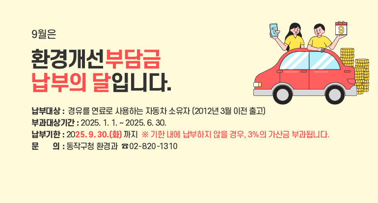 9월은 환경개선부담금 납부의 달입니다.

□ 납부대상 :  경유를 연료로 사용하는 자동차 소유자(2012년 3월 이전 출고)
□ 부과대상기간 : 2025. 1. 1. ~ 2025. 6. 30. ​
□ 납부기한 : 2025. 9. 30.(화) 까지  ※ 기한 내에 납부하지 않을 경우, 3%의 가산금 부과됩니다.
□ 문 의 : 동작구청 환경과  ☎ 02)820-1310