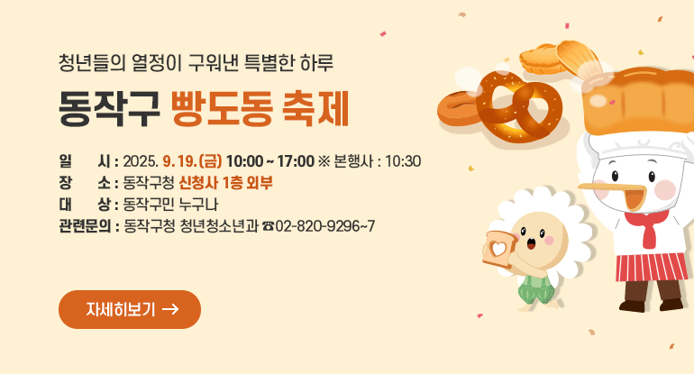 청년들의 열정이 구워낸 특별한 하루 동작구 빵도동 축제

＊일 시 : 2025. 9. 19.(금) 10:00 ~ 17:00 ※ 본행사 : 10:30
＊장 소 : 동작구청 신청사 1층 외부
＊대 상 : 동작구민 누구나
＊관련문의 : 동작구청 청년청소년과 ☎02-820-9296~7

자세히보기