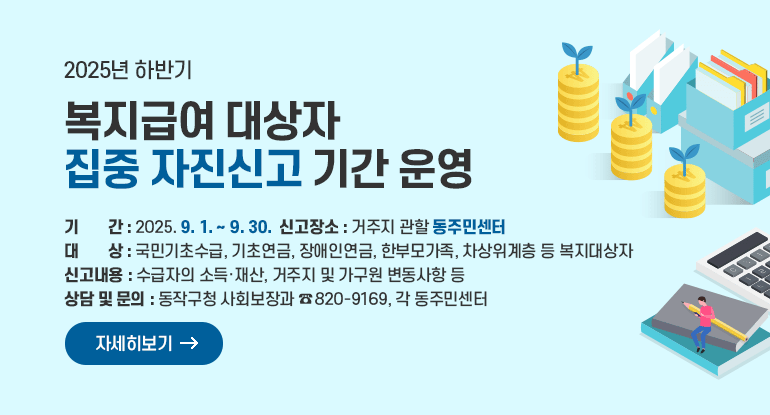 2025년 하반기 복지급여 대상자 집중 자진신고 기간 운영

ㅇ 기 간 : 2025. 9. 1. ~ 9. 30.
ㅇ 대 상 : 국민기초수급, 기초연금, 장애인연금, 한부모가족, 차상위계층 등 복지대상자
ㅇ 신고내용 : 수급자의 소득·재산, 거주지 및 가구원 변동사항 등
ㅇ 신고장소 : 거주지 관할 동주민센터
ㅇ 상담 및 문의 : 동작구청 사회보장과, 각 동주민센터
ㅇ 사회보장과 820-9169

자세히보기
