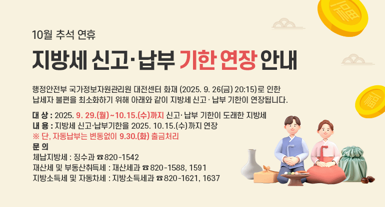 지방세 신고·납부 기한 연장 안내

행정안전부 국가정보자원관리원 대전센터 화재(2025. 9. 26(금) 20:15)로 인한 납세자 불편을 최소화하기 위해 아래와 같이 지방세 신고․납부 기한이 연장됩니다.

● 대 상 : 2025. 9. 29.(월) ～ 10.15.(수)까지 신고·납부 기한이 도래한 지방세
● 내 용 : 지방세 신고·납부기한을 2025. 10. 15.(수)까지 연장
※ 단, 자동납부는 변동없이 9.30.(화) 출금처리
● 문 의
- 체납지방세 : 징수과 ☎ 820-1542
- 재산세 및 부동산취득세 : 재산세과 ☎ 820-1588, 1591
- 지방소득세 및 자동차세 : 지방소득세과 ☎ 820-1621, 1637