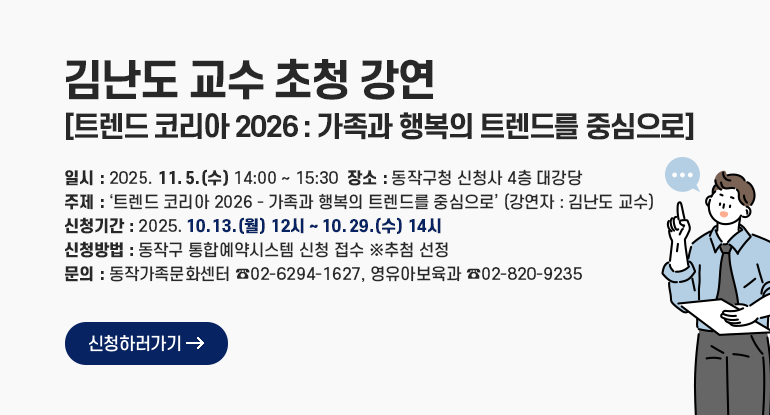 김난도 교수 초청 강연 - 트렌드 코리아 2026 : 가족과 행복의 트렌드를 중심으로

- 일시 : 2025. 11. 5.(수) 14:00 ~ 15:30
- 장소 : 동작구청 신청사 4층 대강당
- 주제 : ‘트렌드 코리아 2026 - 가족과 행복의 트렌드를 중심으로’ (강연자 : 김난도 교수)
- 신청기간 : 2025. 10. 13.(월) 12시 ~ 10. 29.(수) 14시
- 신청방법 : 동작구 통합예약시스템 신청 접수 ※추첨 선정
- 문의 : 동작가족문화센터 (02-6294-1627) ,영유아보육과 (02-820-9235)

신청하러가기