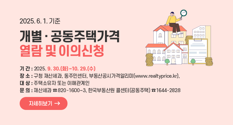 2025. 6. 1. 기준 개별·공동주택가격 열람 및 이의신청

기 간 2025. 9. 30.(화)~10. 29.(수)
장 소 구청 재산세과, 동주민센터, 부동산공시가격알리미 (https://www.realtyprice.kr)
대 상 주택소유자 또는 이해관계인
이의신청 인 터 넷 : 부동산공시가격알리미 홈페이지
직접제출·우편·팩스 : 구청 재산세과(주택평가팀), 각 동 주민센터

문 의: 재산세과 ☎820-1600~3, 한국부동산원 콜센터(공동주택) ☎1644-2828
