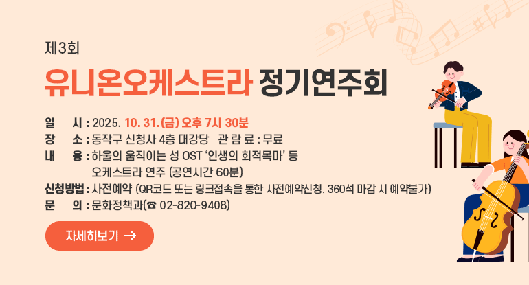 제3회 유니온오케스트라 정기연주회

□ 일 시 : 2025. 10. 31.(금) 오후 7시 30분
□ 장 소 : 동작구 신청사 4층 대강당
□ 내 용 : 하울의 움직이는 성 OST ‘인생의 회적목마’ 등 오케스트라 연주 (공연시간 60분)
□ 신청방법 : 사전예약(QR코드 또는 링크접속을 통한 사전예약신청, 360석 마감 시 예약불가)
□ 관 람 료 : 무료
□ 문 의 : 문화정책과(☎ 02-820-9408)

자세히보기