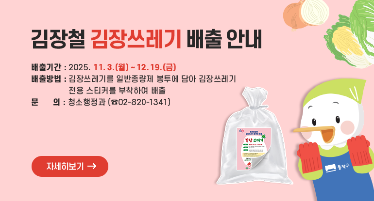 		김장철 김장쓰레기 배출 안내

□ 배출기간 : 2025. 11. 3.(월) ~ 12. 19.(금)
□ 배출방법 : 김장쓰레기를 일반종량제 봉투에 담아 김장쓰레기
전용 스티커를 부착하여 배출
□ 문 의 : 청소행정과(☎02-820-1341)

자세히보기