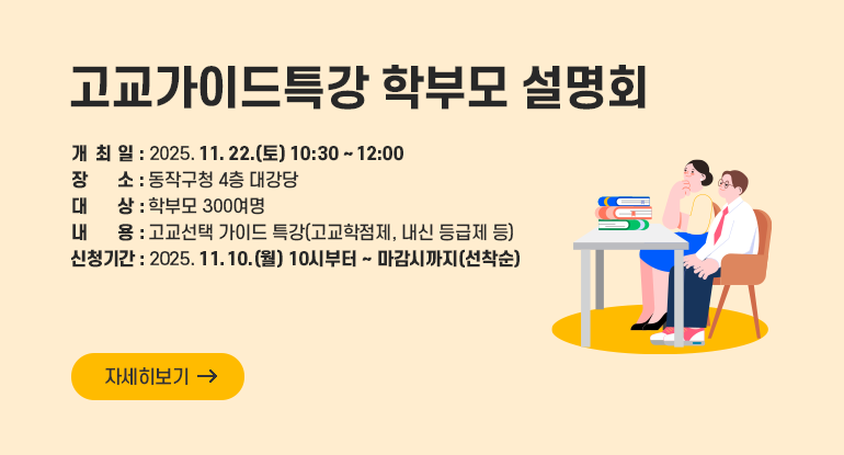 고교가이드특강 학부모 설명회

ㅇ 개 최 일 : 2025. 11. 22.(토) 10:30 ~ 12:00
ㅇ 장 소 : 동작구청 4층 대강당
ㅇ 대 상 : 학부모 300여명
ㅇ 내 용 : 고교선택 가이드 특강(고교학점제, 내신 등급제 등)
ㅇ 신청기간 : 2025. 11. 10.(월) 10시부터 ~ 마감시까지(선착순)

자세히보기