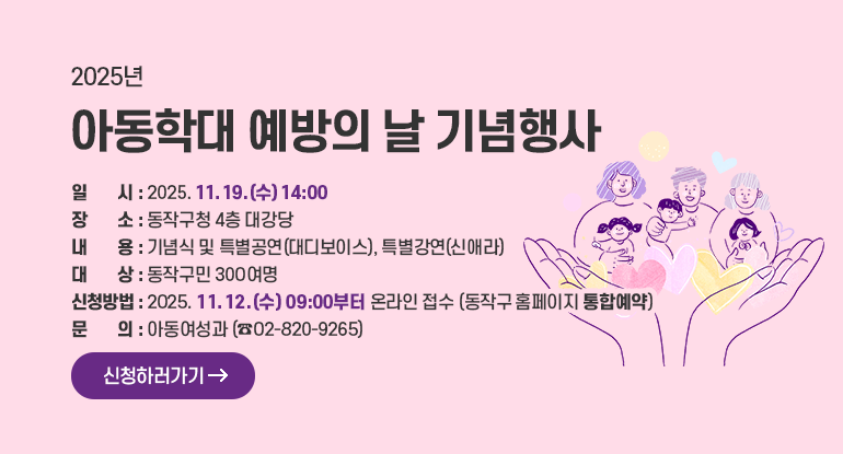 2025년 아동학대 예방의 날 기념행사

ㅇ 일 시 : 2025. 11. 19.(수) 14:00
ㅇ 장 소 : 동작구청 4층 대강당
ㅇ 내 용 : 기념식 및 특별공연(대디보이스), 특별강연(신애라)
ㅇ 대 상 : 동작구민 300여명
ㅇ 신청방법 : 2025. 11. 12.(수) 09:00부터 온라인 접수(동작구 홈페이지 통합예약)
ㅇ 문 의 : 아동여성과 (02-820-9265)

신청하러가기
