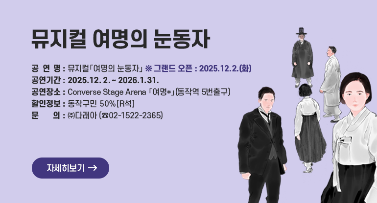 뮤지컬 여명의 눈동자

□ 공 연 명 : 뮤지컬「여명의 눈동자」 ※ 그랜드 오픈 : 2025.12.2.(화)
□ 공연기간 : 2025. 12. 2. ~ 2026.1.31
□ 공연장소 : Converse Stage Arena 「여명*」(동작역 5번출구)
□ 할인정보 : 동작구민 50%[R석]
□ 문 의 : ㈜다래아 02-1522-2365

자세히보기