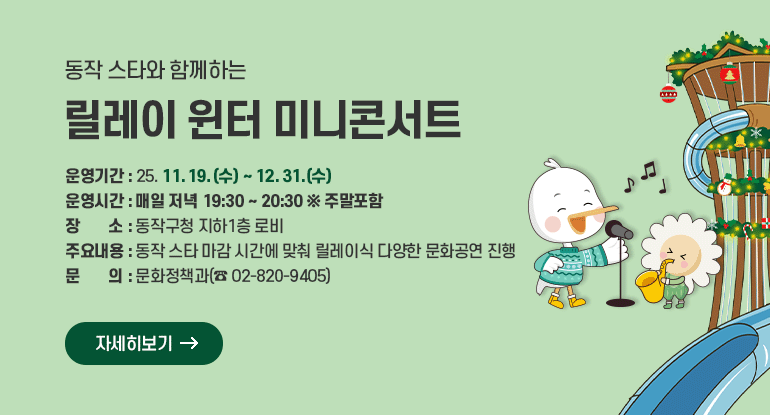 동작 스타와 함께하는 릴레이 윈터 미니콘서트

□ 운영기간 : ’25. 11. 19.(수) ~ 12. 31.(수)
□ 운영시간 : 매일 저녁 19:30 ~ 20:30 ※ 주말포함
□ 장 소 : 동작구청 지하1층 로비
□ 주요내용 : 동작 스타 마감 시간에 맞춰 릴레이식 다양한 문화공연 진행
□ 문 의 : 문화정책과(☎ 02-820-9405)

자세히보기