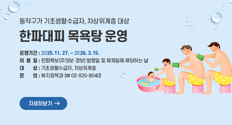 동작구가 기초생활수급자, 차상위계층 대상
한파대피 목욕탕 운영

ㅇ 운영기간 : 2025. 11. 27. ~ 2026. 3. 15.
ㅇ 이 용 일 : 한파특보(주의보·경보) 발령일 및 해제일에 해당하는 날
ㅇ 대 상 : 기초생활수급자, 차상위계층
ㅇ 문 의 : 복지정책과 (☎ 02-820-9040)

자세히보기
