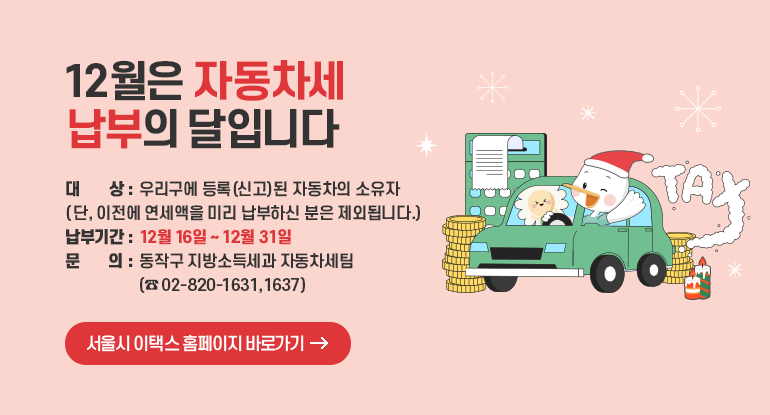 12월은 자동차세 납부의 달입니다.

❍ 대 상 : 우리구에 등록(신고)된 자동차의 소유자
(단,이전에 연세액을 미리 납부하신 분은 제외 됩니다)
❍ 납부기간: 12월 16일 ~ 12월 31일
❍ 문 의 : 동작구 지방소득세과 자동차세팀 (☎ 02-820-1631, 1637)

서울시 이택스 홈페이지 바로가기