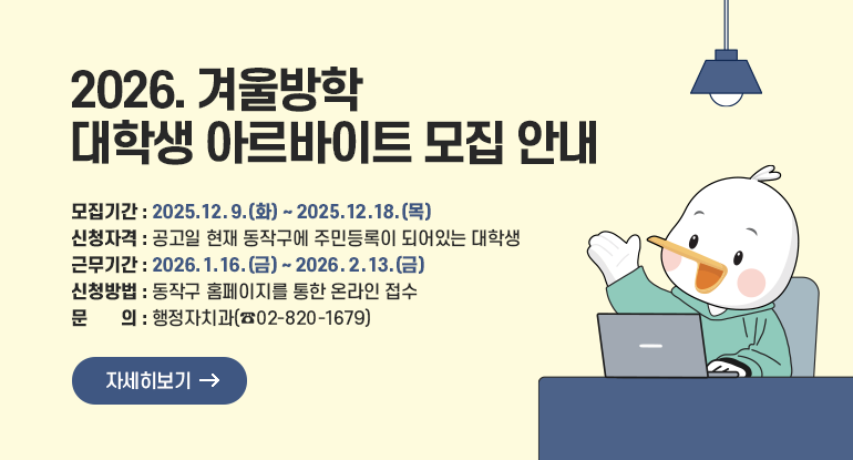 2026. 겨울방학 대학생 아르바이트 모집 안내

- 모집기간 : 2025. 12. 9.(화) ~ 2025. 12. 18.(목)
- 신청자격 : 공고일 현재 동작구에 주민등록이 되어있는 대학생
- 근무기간 : 2026. 1. 16.(금) ~ 2026. 2. 13.(금)
- 신청방법 : 동작구 홈페이지를 통한 온라인 접수
- 문 의 : 행정자치과(☎02-820-1679)

자세히보기