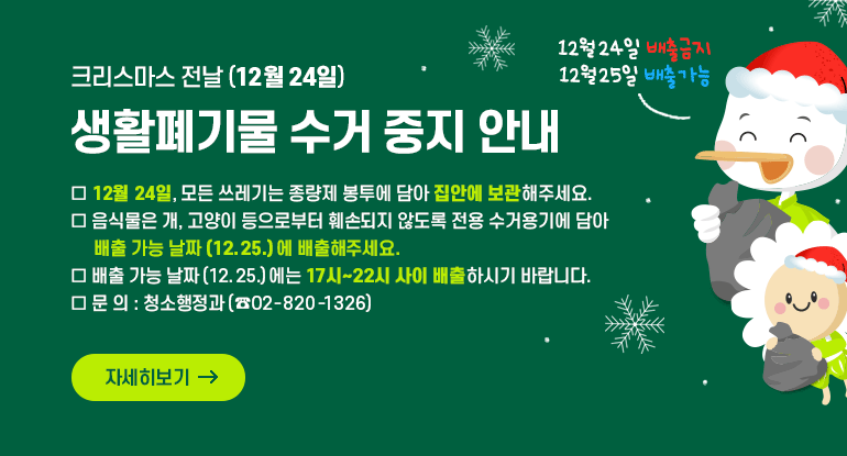 크리스마스 전날(12월 24일) 생활폐기물 수거 중지 안내 수거 중지 안내
​
□ 12월 24일, 모든 쓰레기는 종량제 봉투에 담아 집안에 보관해주세요.
□ 음식물은 개, 고양이 등으로부터 훼손되지 않도록 전용 수거용기에 담아 배출 가능 날짜(12.25.)에 배출해주세요.
□ 배출 가능 날짜(12.25.)에는 17시~22시 사이 배출하시기 바랍니다.
□ 문 의 : 청소행정과(☎02-820-1326)

자세히보기