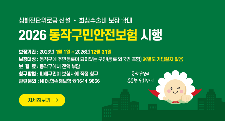 상해진단위로금 신설 • 화상수술비 보장 확대
2026 동작구민안전보험 시행

 보장기간 : 2026년 1월 1일 ~ 2026년 12월 31일
 보장대상 : 동작구에 주민등록이 되어있는 구민(등록 외국인 포함) ※별도 가입절차 없음
 보 험 료 : 동작구에서 전액 부담
 청구방법 : 피해구민이 보험사에 직접 청구
 관련문의 : NH농협손해보험 ☎1644-9666

자세히보기